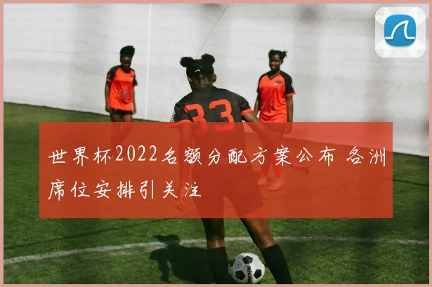 世界杯2022名额分配方案公布 各洲席位安排引关注