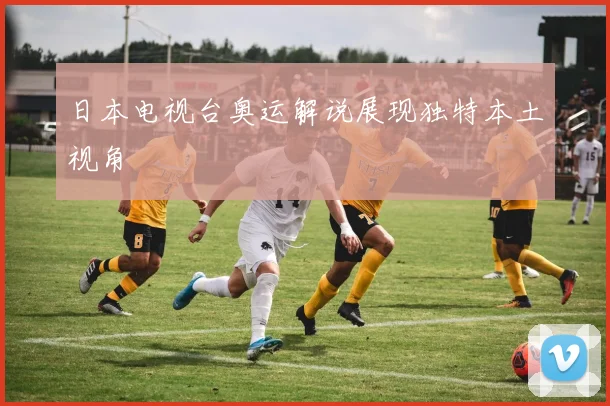 日本电视台奥运解说展现独特本土视角