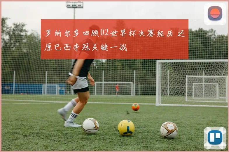 罗纳尔多回顾02世界杯决赛经历 还原巴西夺冠关键一战