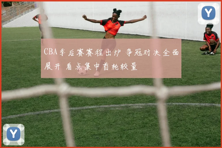 CBA季后赛赛程出炉 争冠对决全面展开 看点集中首轮较量