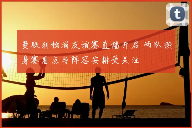 曼联利物浦友谊赛直播开启 两队热身赛看点与阵容安排受关注