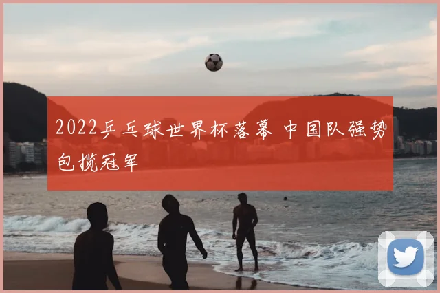 2022乒乓球世界杯落幕 中国队强势包揽冠军