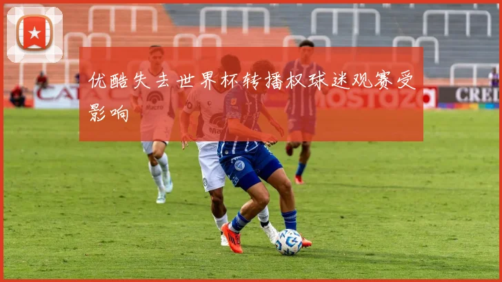 优酷失去世界杯转播权球迷观赛受影响