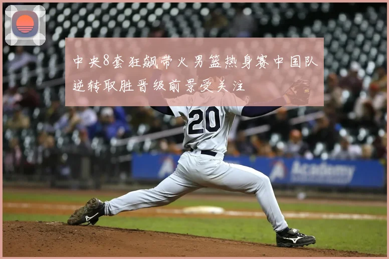 中央8套狂飙带火男篮热身赛中国队逆转取胜晋级前景受关注