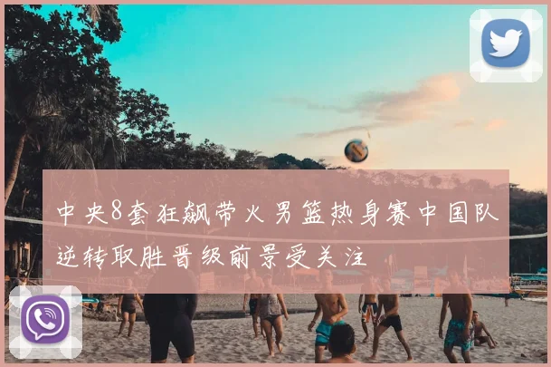 中央8套狂飙带火男篮热身赛中国队逆转取胜晋级前景受关注
