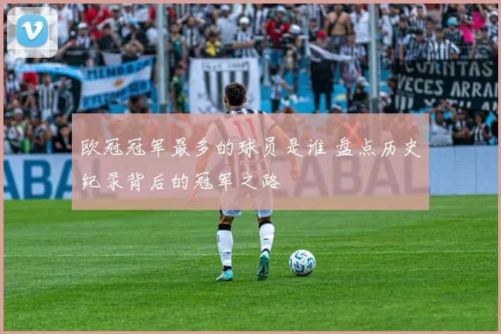 欧冠冠军最多的球员是谁 盘点历史纪录背后的冠军之路