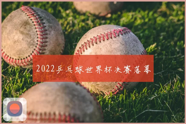 2022乒乓球世界杯决赛落幕