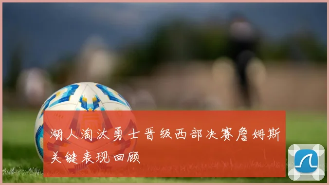 湖人淘汰勇士晋级西部决赛詹姆斯关键表现回顾