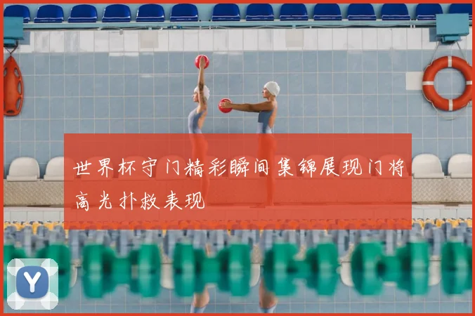 世界杯守门精彩瞬间集锦展现门将高光扑救表现