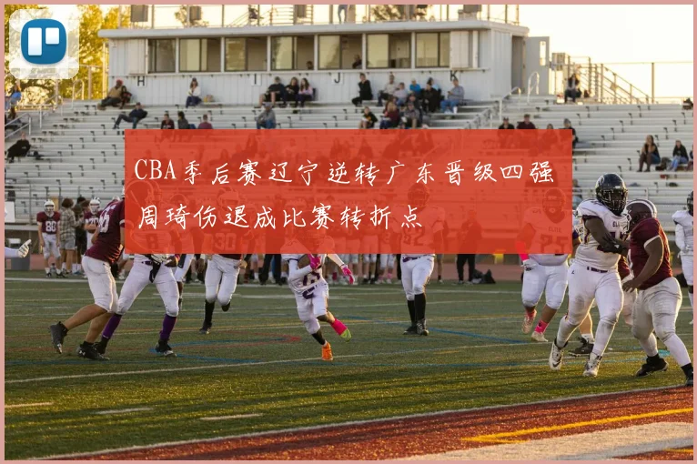CBA季后赛辽宁逆转广东晋级四强 周琦伤退成比赛转折点