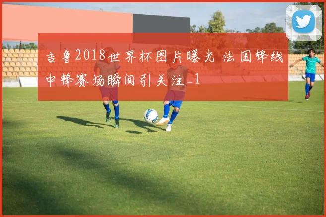 吉鲁2018世界杯图片曝光 法国锋线中锋赛场瞬间引关注_1